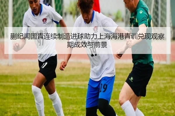 蒯纪闻国青连续制造进球助力上海海港青训兑现观察期成效与前景
