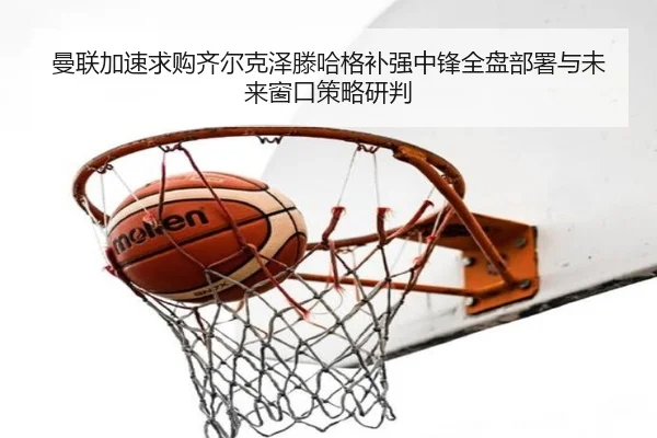 曼联加速求购齐尔克泽滕哈格补强中锋全盘部署与未来窗口策略研判